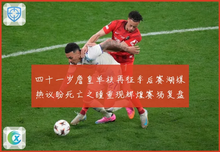 四十一岁詹皇单核再征季后赛湖媒热议盼死亡之瞳重现辉煌赛场复盘-深度解析