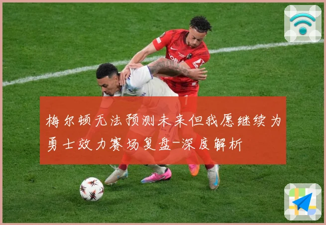 梅尔顿无法预测未来但我愿继续为勇士效力赛场复盘-深度解析
