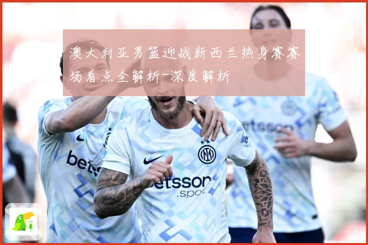 澳大利亚男篮迎战新西兰热身赛赛场看点全解析-深度解析