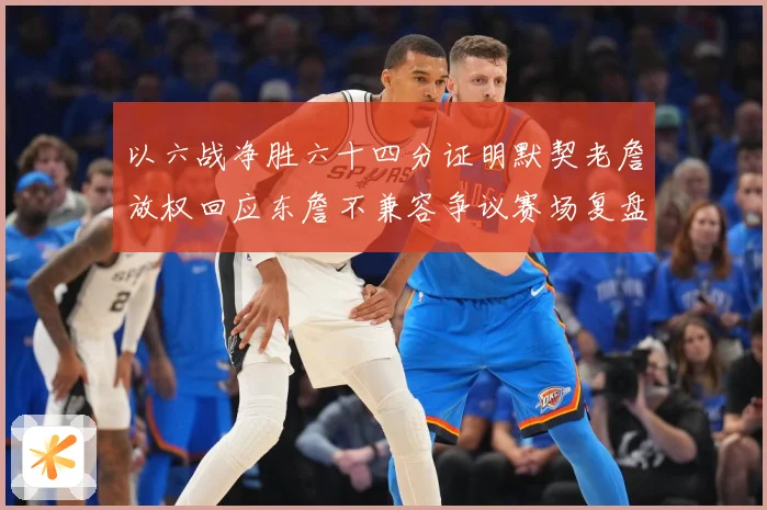 以六战净胜六十四分证明默契老詹放权回应东詹不兼容争议赛场复盘-深度解析