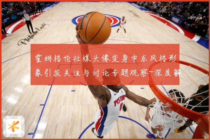 霍姆格伦社媒头像变身中东风格形象引发关注与讨论专题观察-深度解析