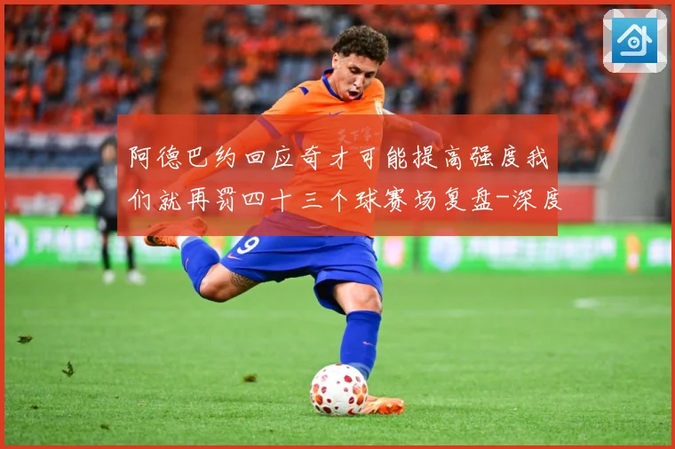 阿德巴约回应奇才可能提高强度我们就再罚四十三个球赛场复盘-深度解析