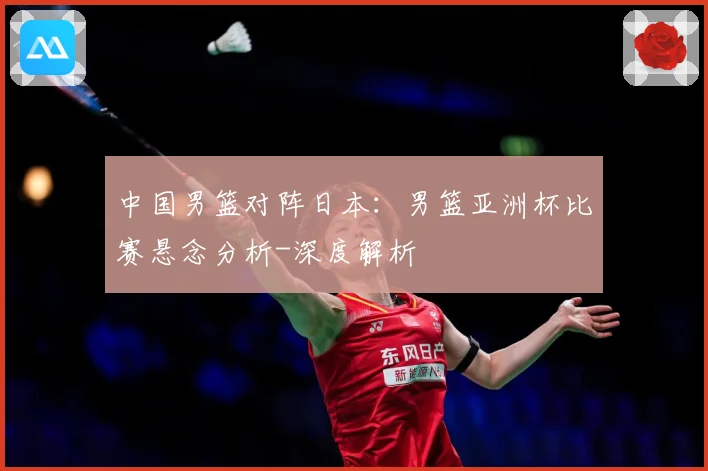 中国男篮对阵日本：男篮亚洲杯比赛悬念分析-深度解析