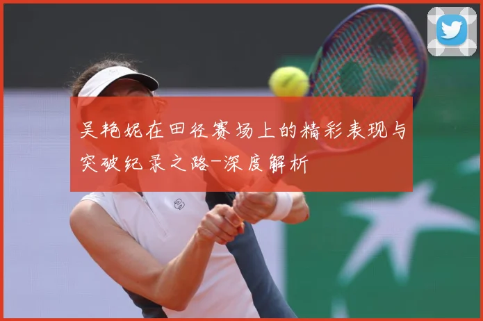 吴艳妮在田径赛场上的精彩表现与突破纪录之路-深度解析