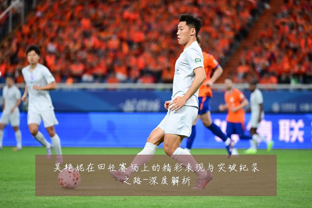 吴艳妮在田径赛场上的精彩表现与突破纪录之路-深度解析