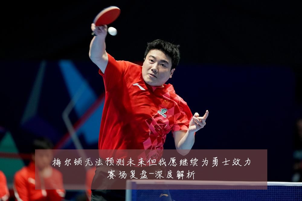 梅尔顿无法预测未来但我愿继续为勇士效力赛场复盘-深度解析