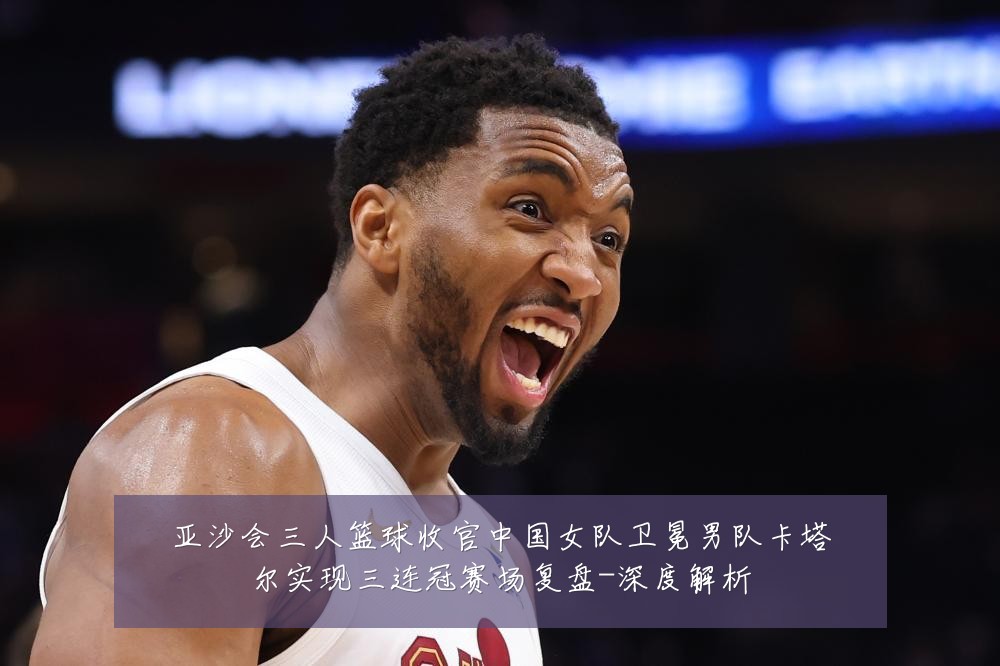 亚沙会三人篮球收官中国女队卫冕男队卡塔尔实现三连冠赛场复盘-深度解析